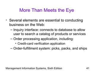 More Than Meets the Eye

• Several elements are essential to conducting
  business on the Web:
   – Inquiry interface: connects to database to allow
     user to search a catalog of products or services
   – Order processing application, including:
       • Credit-card verification application
   – Order-fulfillment system: picks, packs, and ships




Management Information Systems, Sixth Edition           41
 