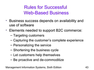 Rules for Successful
              Web-Based Business
• Business success depends on availability and
  use of software
• Elements needed to support B2C commerce:
   –   Targeting customers
   –   Capturing the customer’s complete experience
   –   Personalizing the service
   –   Shortening the business cycle
   –   Let customers help themselves
   –   Be proactive and de-commoditize

Management Information Systems, Sixth Edition         43
 