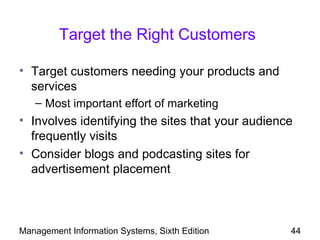 Target the Right Customers

• Target customers needing your products and
  services
   – Most important effort of marketing
• Involves identifying the sites that your audience
  frequently visits
• Consider blogs and podcasting sites for
  advertisement placement



Management Information Systems, Sixth Edition     44
 