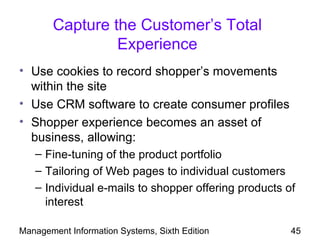 Capture the Customer’s Total
                Experience
• Use cookies to record shopper’s movements
  within the site
• Use CRM software to create consumer profiles
• Shopper experience becomes an asset of
  business, allowing:
   – Fine-tuning of the product portfolio
   – Tailoring of Web pages to individual customers
   – Individual e-mails to shopper offering products of
     interest

Management Information Systems, Sixth Edition         45
 