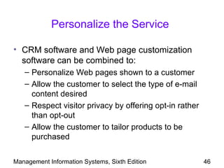 Personalize the Service

• CRM software and Web page customization
  software can be combined to:
   – Personalize Web pages shown to a customer
   – Allow the customer to select the type of e-mail
     content desired
   – Respect visitor privacy by offering opt-in rather
     than opt-out
   – Allow the customer to tailor products to be
     purchased


Management Information Systems, Sixth Edition            46
 