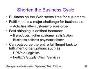 Shorten the Business Cycle
• Business on the Web saves time for customers
• Fulfillment is a major challenge for businesses
   – Activities after customer places order
• Fast shipping is desired because:
   – It produces higher customer satisfaction
   – Business collects payments faster
• Can outsource the entire fulfillment task to
  fulfillment organizations such as:
   – UPS’s e-Logistics
   – FedEx’s Supply Chain Services

Management Information Systems, Sixth Edition    47
 