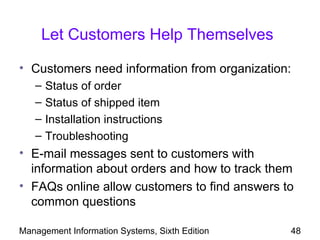 Let Customers Help Themselves

• Customers need information from organization:
   –   Status of order
   –   Status of shipped item
   –   Installation instructions
   –   Troubleshooting
• E-mail messages sent to customers with
  information about orders and how to track them
• FAQs online allow customers to find answers to
  common questions

Management Information Systems, Sixth Edition   48
 