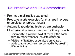 Be Proactive and De-Commoditize
• Prompt e-mail replies expected
• Proactive alerts expected for changes in orders
  or services, or product recalls
• Automatic reordering features are desirable
• Must take initiatives to de-commoditize products
   – Commodity: a product sold at roughly the same
     price by many vendors (no differentiation)
   – Addition of features or services prevents a
     product from becoming a commodity by creating
     differentiation

Management Information Systems, Sixth Edition    49
 