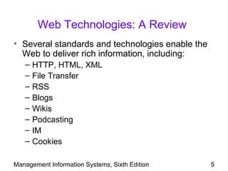 Web Technologies: A Review
• Several standards and technologies enable the
  Web to deliver rich information, including:
   –   HTTP, HTML, XML
   –   File Transfer
   –   RSS
   –   Blogs
   –   Wikis
   –   Podcasting
   –   IM
   –   Cookies

Management Information Systems, Sixth Edition     5
 
