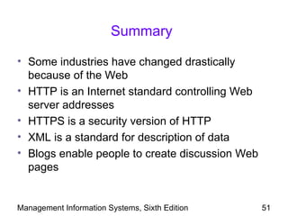Summary

• Some industries have changed drastically
  because of the Web
• HTTP is an Internet standard controlling Web
  server addresses
• HTTPS is a security version of HTTP
• XML is a standard for description of data
• Blogs enable people to create discussion Web
  pages


Management Information Systems, Sixth Edition    51
 