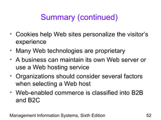 Summary (continued)

• Cookies help Web sites personalize the visitor’s
  experience
• Many Web technologies are proprietary
• A business can maintain its own Web server or
  use a Web hosting service
• Organizations should consider several factors
  when selecting a Web host
• Web-enabled commerce is classified into B2B
  and B2C

Management Information Systems, Sixth Edition    52
 