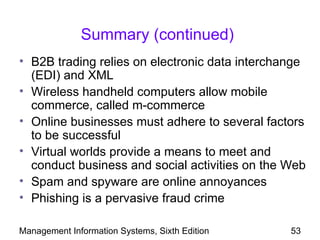 Summary (continued)
• B2B trading relies on electronic data interchange
  (EDI) and XML
• Wireless handheld computers allow mobile
  commerce, called m-commerce
• Online businesses must adhere to several factors
  to be successful
• Virtual worlds provide a means to meet and
  conduct business and social activities on the Web
• Spam and spyware are online annoyances
• Phishing is a pervasive fraud crime

Management Information Systems, Sixth Edition   53
 
