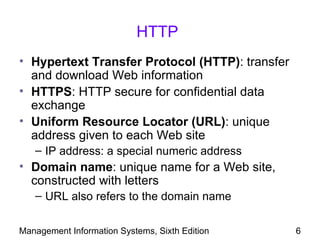 HTTP
• Hypertext Transfer Protocol (HTTP): transfer
  and download Web information
• HTTPS: HTTP secure for confidential data
  exchange
• Uniform Resource Locator (URL): unique
  address given to each Web site
   – IP address: a special numeric address
• Domain name: unique name for a Web site,
  constructed with letters
   – URL also refers to the domain name

Management Information Systems, Sixth Edition    6
 