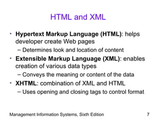 HTML and XML

• Hypertext Markup Language (HTML): helps
  developer create Web pages
   – Determines look and location of content
• Extensible Markup Language (XML): enables
  creation of various data types
   – Conveys the meaning or content of the data
• XHTML: combination of XML and HTML
   – Uses opening and closing tags to control format


Management Information Systems, Sixth Edition          7
 