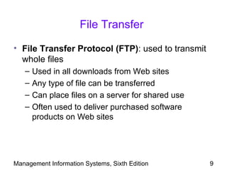 File Transfer

• File Transfer Protocol (FTP): used to transmit
  whole files
   –   Used in all downloads from Web sites
   –   Any type of file can be transferred
   –   Can place files on a server for shared use
   –   Often used to deliver purchased software
       products on Web sites




Management Information Systems, Sixth Edition       9
 