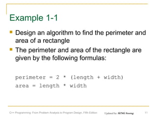 Example 1-1




Design an algorithm to find the perimeter and
area of a rectangle
The perimeter and area of the rectangle are
given by the following formulas:
perimeter = 2 * (length + width)
area = length * width

C++ Programming: From Problem Analysis to Program Design, Fifth Edition

Updated by: SENG Sourng

11

 