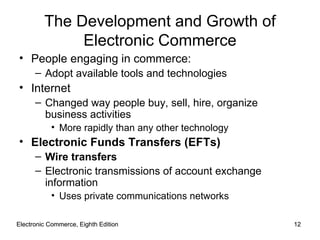 Electronic Commerce, Eighth Edition Electronic Commerce, Eighth Edition The Development and Growth of Electronic Commerce People engaging in commerce: Adopt available tools and technologies Internet  Changed way people buy, sell, hire, organize business activities More rapidly than any other technology Electronic Funds Transfers (EFTs) Wire transfers Electronic transmissions of account exchange information Uses private communications networks 