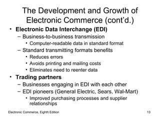 Electronic Commerce, Eighth Edition Electronic Commerce, Eighth Edition The Development and Growth of Electronic Commerce (cont’d.) Electronic Data Interchange (EDI) Business-to-business transmission Computer-readable data in standard format Standard transmitting formats benefits Reduces errors Avoids printing and mailing costs Eliminates need to reenter data Trading partners Businesses engaging in EDI with each other EDI pioneers (General Electric, Sears, Wal-Mart) Improved purchasing processes and supplier relationships 