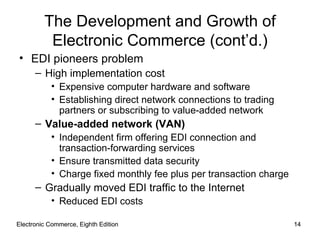 Electronic Commerce, Eighth Edition Electronic Commerce, Eighth Edition The Development and Growth of Electronic Commerce (cont’d.) EDI pioneers problem High implementation cost Expensive computer hardware and software Establishing direct network connections to trading partners or subscribing to value-added network Value-added network (VAN) Independent firm offering EDI connection and transaction-forwarding services Ensure transmitted data security Charge fixed monthly fee plus per transaction charge Gradually moved EDI traffic to the Internet Reduced EDI costs 