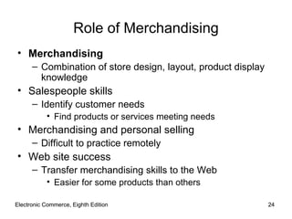 Electronic Commerce, Eighth Edition Electronic Commerce, Eighth Edition Role of Merchandising Merchandising Combination of store design, layout, product display knowledge Salespeople skills Identify customer needs Find products or services meeting needs Merchandising and personal selling Difficult to practice remotely Web site success Transfer merchandising skills to the Web Easier for some products than others 