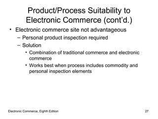 Electronic Commerce, Eighth Edition Electronic Commerce, Eighth Edition Product/Process Suitability to Electronic Commerce (cont’d.) Electronic commerce site not advantageous Personal product inspection required Solution Combination of traditional commerce and electronic commerce Works best when process includes commodity and personal inspection elements 