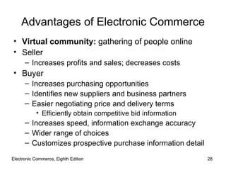 Electronic Commerce, Eighth Edition Electronic Commerce, Eighth Edition Advantages of Electronic Commerce Virtual community:  gathering of people online Seller Increases profits and sales; decreases costs Buyer Increases purchasing opportunities Identifies new suppliers and business partners Easier negotiating price and delivery terms Efficiently obtain competitive bid information Increases speed, information exchange accuracy Wider range of choices Customizes prospective purchase information detail 