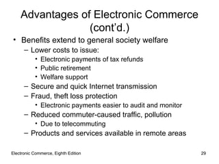 Electronic Commerce, Eighth Edition Electronic Commerce, Eighth Edition Advantages of Electronic Commerce (cont’d.) Benefits extend to general society welfare Lower costs to issue: Electronic payments of tax refunds Public retirement Welfare support Secure and quick Internet transmission Fraud, theft loss protection Electronic payments easier to audit and monitor Reduced commuter-caused traffic, pollution Due to telecommuting Products and services available in remote areas 