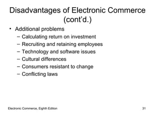 Electronic Commerce, Eighth Edition Electronic Commerce, Eighth Edition Disadvantages of Electronic Commerce (cont’d.) Additional problems Calculating return on investment Recruiting and retaining employees Technology and software issues Cultural differences Consumers resistant to change Conflicting laws  