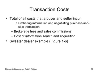 Electronic Commerce, Eighth Edition Electronic Commerce, Eighth Edition Transaction Costs Total of all costs that a buyer and seller incur Gathering information and negotiating purchase-and-sale transaction Brokerage fees and sales commissions Cost of information search and acquisition Sweater dealer example (Figure 1-6) 