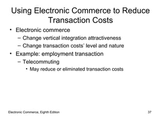 Electronic Commerce, Eighth Edition Electronic Commerce, Eighth Edition Using Electronic Commerce to Reduce Transaction Costs Electronic commerce Change vertical integration attractiveness Change transaction costs’ level and nature Example: employment transaction Telecommuting May reduce or eliminated transaction costs 