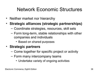 Electronic Commerce, Eighth Edition Electronic Commerce, Eighth Edition Network Economic Structures Neither market nor hierarchy Strategic alliances (strategic partnerships) Coordinate strategies, resources, skill sets Form long-term, stable relationships with other companies and individuals Based on shared purposes Strategic partners Come together for specific project or activity Form many intercompany teams Undertake variety of ongoing activities 