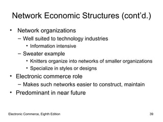 Electronic Commerce, Eighth Edition Electronic Commerce, Eighth Edition Network Economic Structures (cont’d.) Network organizations Well suited to technology industries  Information intensive Sweater example Knitters organize into networks of smaller organizations Specialize in styles or designs  Electronic commerce role Makes such networks easier to construct, maintain Predominant in near future 