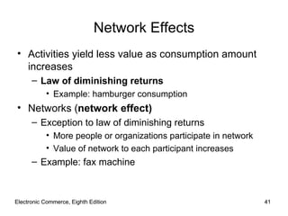 Electronic Commerce, Eighth Edition Electronic Commerce, Eighth Edition Network Effects Activities yield less value as consumption amount increases Law of diminishing returns Example: hamburger consumption Networks ( network effect) Exception to law of diminishing returns  More people or organizations participate in network Value of network to each participant increases Example: fax machine 