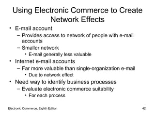 Electronic Commerce, Eighth Edition Electronic Commerce, Eighth Edition Using Electronic Commerce to Create Network Effects E-mail account Provides access to network of people with e-mail accounts Smaller network E-mail generally less valuable Internet e-mail accounts Far more valuable than single-organization e-mail Due to network effect Need way to identify business processes Evaluate electronic commerce suitability For each process 