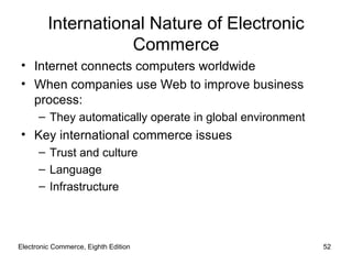 Electronic Commerce, Eighth Edition International Nature of Electronic Commerce Internet connects computers worldwide When companies use Web to improve business process: They automatically operate in global environment Key international commerce issues Trust and culture Language Infrastructure 