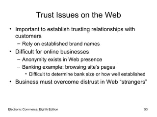 Electronic Commerce, Eighth Edition Trust Issues on the Web Important to establish trusting relationships with customers Rely on established brand names Difficult for online businesses Anonymity exists in Web presence Banking example: browsing site’s pages Difficult to determine bank size or how well established Business must overcome distrust in Web “strangers” 