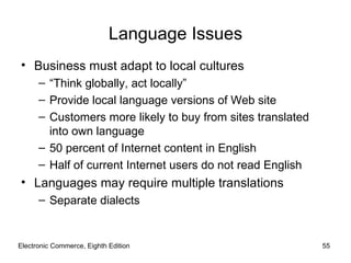 Electronic Commerce, Eighth Edition Language Issues Business must adapt to local cultures “ Think globally, act locally” Provide local language versions of Web site Customers more likely to buy from sites translated into own language 50 percent of Internet content in English Half of current Internet users do not read English Languages may require multiple translations Separate dialects 
