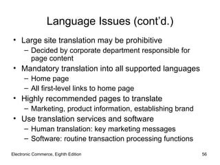 Electronic Commerce, Eighth Edition Language Issues (cont’d.) Large site translation may be prohibitive Decided by corporate department responsible for page content Mandatory translation into all supported languages Home page All first-level links to home page Highly recommended pages to translate Marketing, product information, establishing brand Use translation services and software Human translation: key marketing messages Software: routine transaction processing functions 