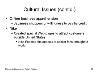 Electronic Commerce, Eighth Edition Cultural Issues (cont’d.) Online business apprehension Japanese shoppers unwillingness to pay by credit Nike Created special Web pages to attract customers outside United States Nike Football site appeals to soccer fans throughout world 
