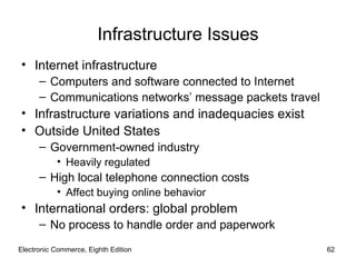 Electronic Commerce, Eighth Edition Infrastructure Issues Internet infrastructure Computers and software connected to Internet Communications networks’ message packets travel Infrastructure variations and inadequacies exist Outside United States Government-owned industry Heavily regulated High local telephone connection costs Affect buying online behavior International orders: global problem No process to handle order and paperwork 
