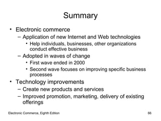 Electronic Commerce, Eighth Edition Electronic Commerce, Eighth Edition Summary Electronic commerce Application of new Internet and Web technologies Help individuals, businesses, other organizations conduct effective business Adopted in waves of change First wave ended in 2000 Second wave focuses on improving specific business processes Technology improvements Create new products and services Improved promotion, marketing, delivery of existing offerings 