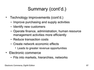 Electronic Commerce, Eighth Edition Electronic Commerce, Eighth Edition Summary (cont’d.) Technology improvements (cont’d.) Improve purchasing and supply activities Identify new customers Operate finance, administration, human resource management activities more efficiently Reduce transaction costs Create network economic effects Leads to greater revenue opportunities Electronic commerce Fits into markets, hierarchies, networks 