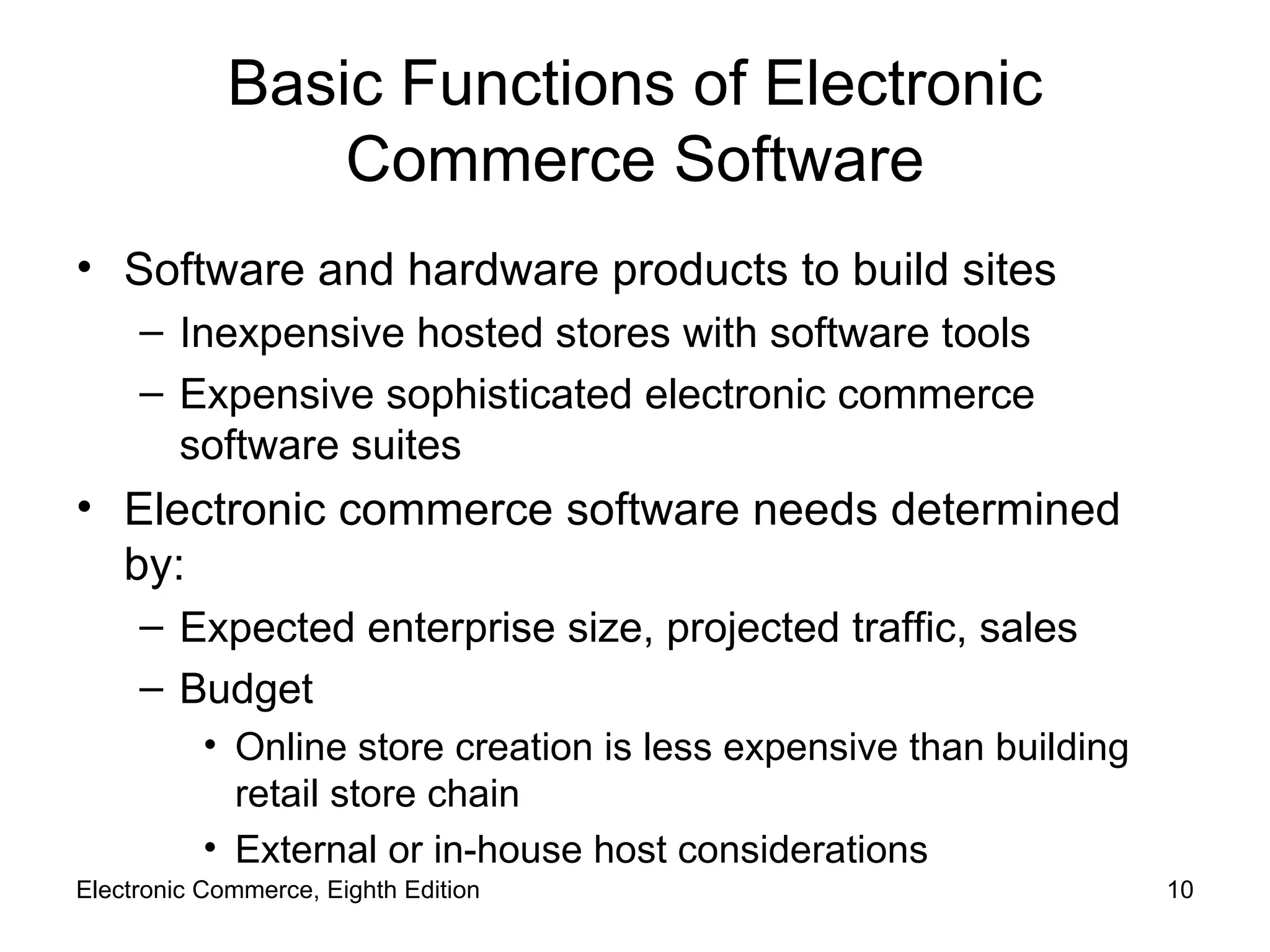 Basic Functions of Electronic Commerce Software Software and hardware products to build sites Inexpensive hosted stores with software tools Expensive sophisticated electronic commerce software suites Electronic commerce software needs determined by: Expected enterprise size, projected traffic, sales Budget Online store creation is less expensive than building retail store chain External or in-house host considerations Electronic Commerce, Eighth Edition 