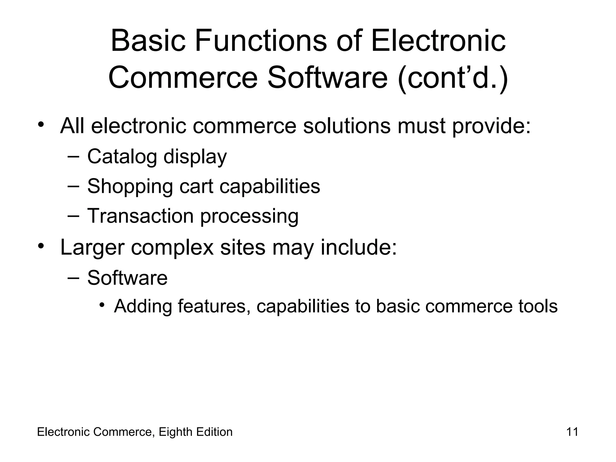Basic Functions of Electronic Commerce Software (cont’d.) All electronic commerce solutions must provide: Catalog display Shopping cart capabilities Transaction processing Larger complex sites may include: Software Adding features, capabilities to basic commerce tools Electronic Commerce, Eighth Edition 