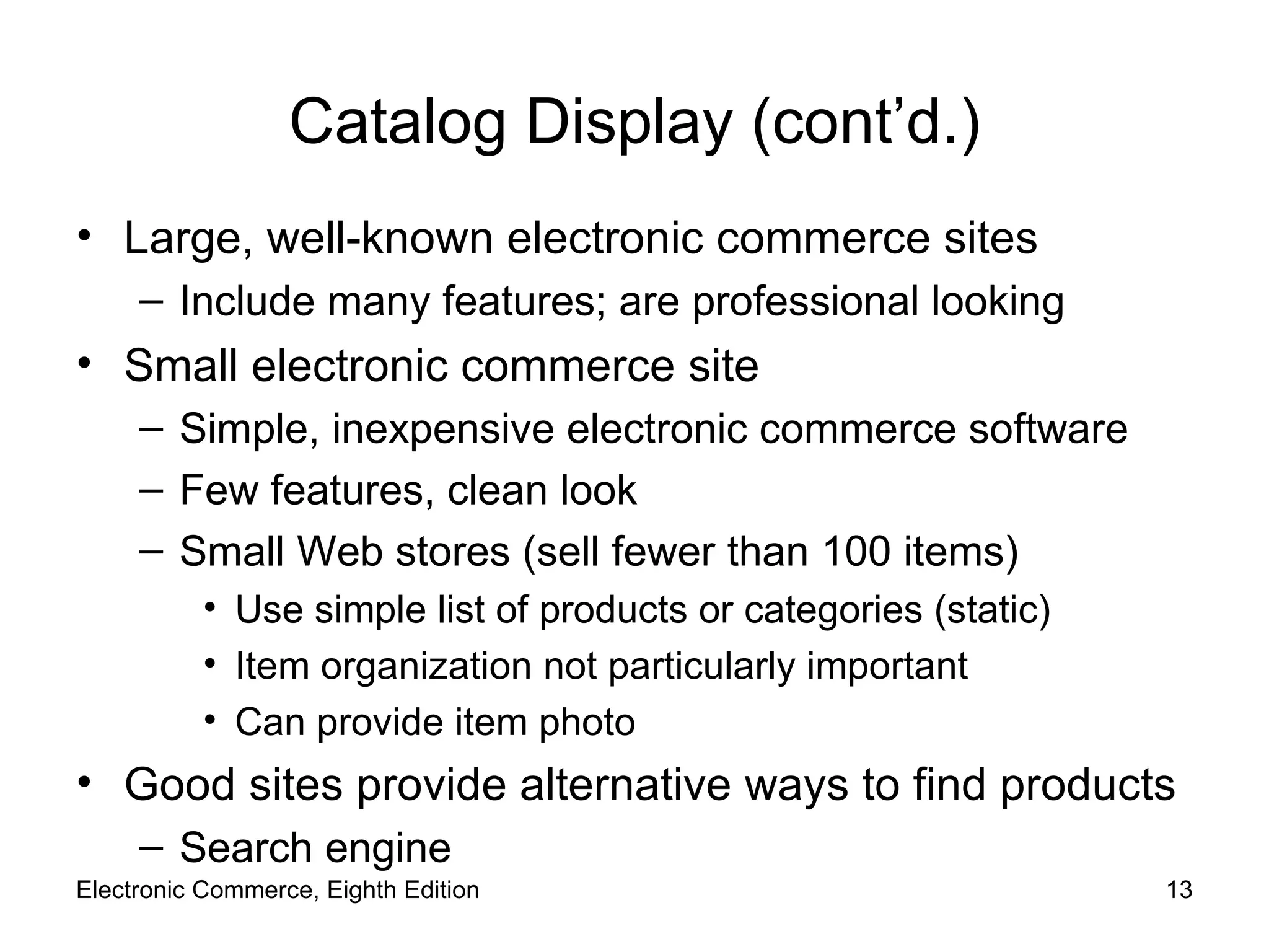 Catalog Display (cont’d.) Large, well-known electronic commerce sites Include many features; are professional looking Small electronic commerce site Simple, inexpensive electronic commerce software Few features, clean look Small Web stores (sell fewer than 100 items) Use simple list of products or categories (static) Item organization not particularly important Can provide item photo Good sites provide alternative ways to find products Search engine Electronic Commerce, Eighth Edition 