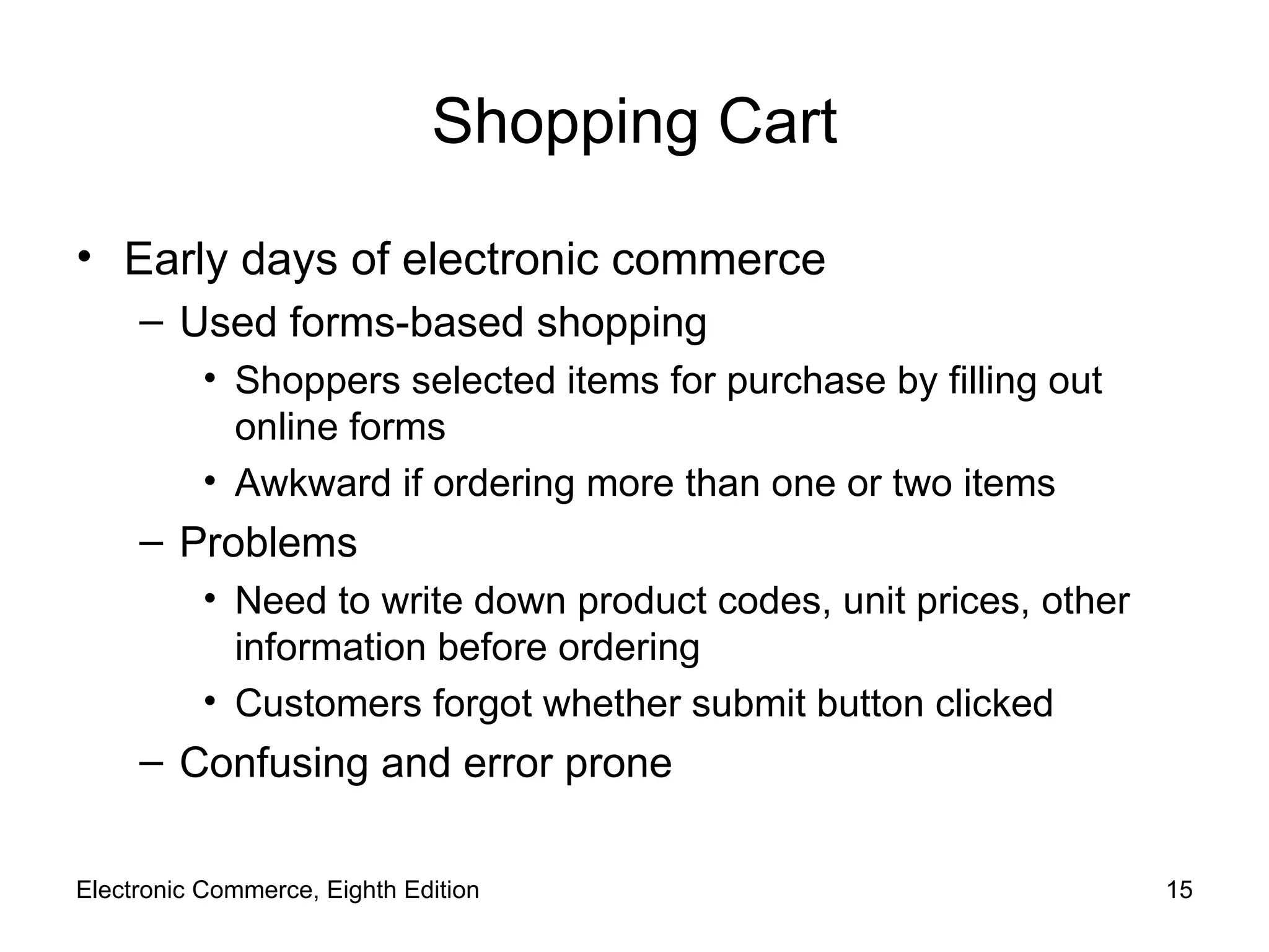 Shopping Cart Early days of electronic commerce Used forms-based shopping Shoppers selected items for purchase by filling out online forms Awkward if ordering more than one or two items Problems Need to write down product codes, unit prices, other information before ordering Customers forgot whether submit button clicked Confusing and error prone Electronic Commerce, Eighth Edition 