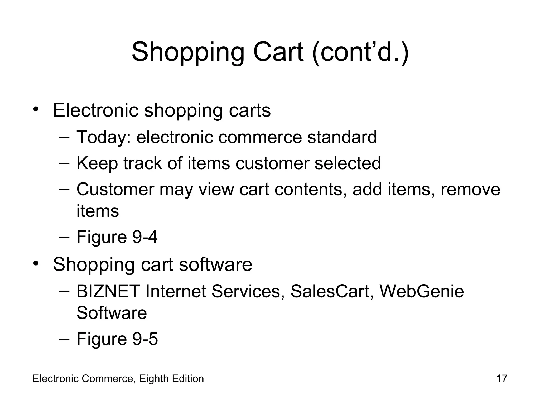 Shopping Cart (cont’d.) Electronic shopping carts Today: electronic commerce standard Keep track of items customer selected Customer may view cart contents, add items, remove items Figure 9-4 Shopping cart software BIZNET Internet Services, SalesCart, WebGenie Software Figure 9-5 Electronic Commerce, Eighth Edition 