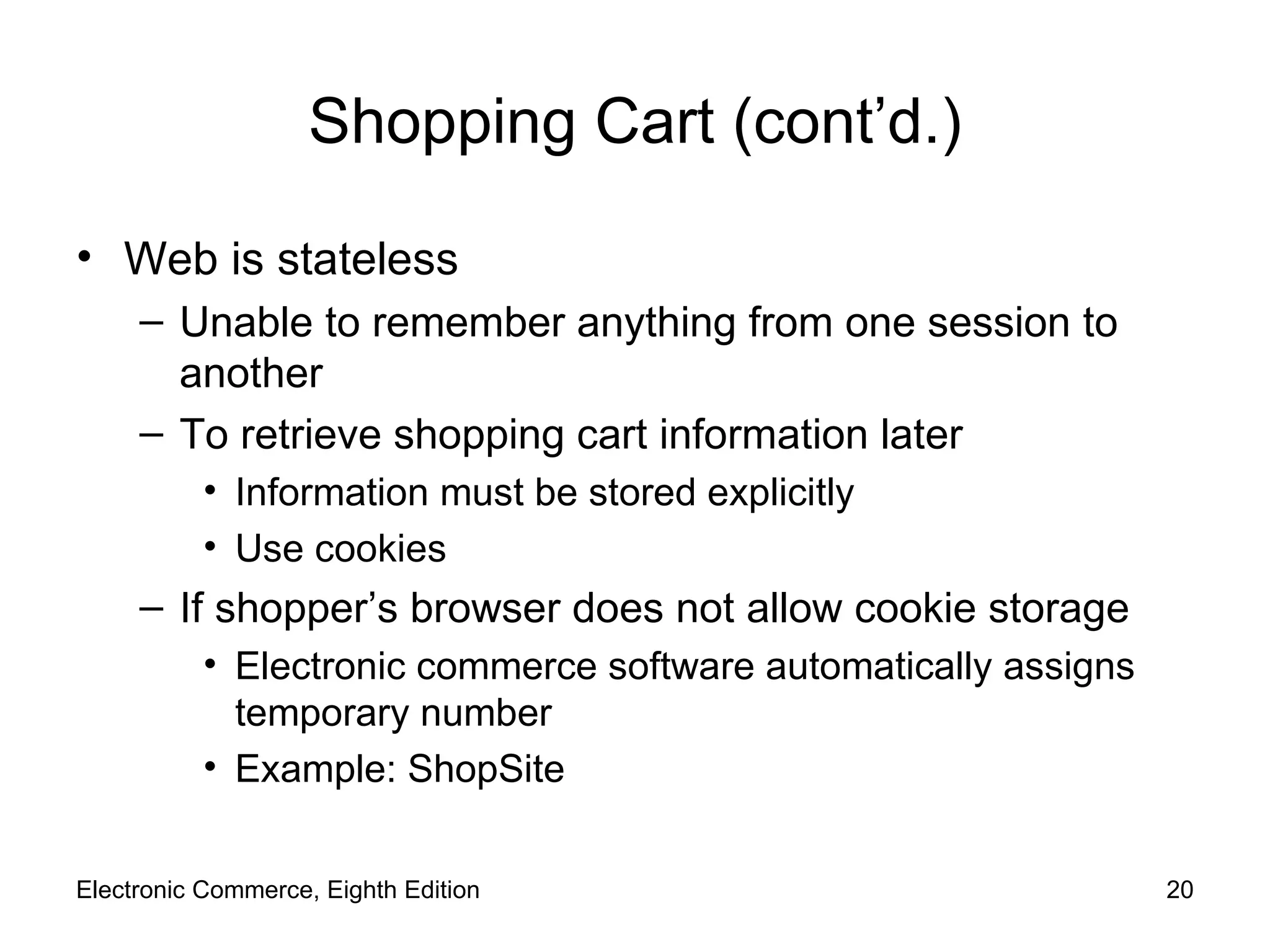 Shopping Cart (cont’d.) Web is stateless  Unable to remember anything from one session to another To retrieve shopping cart information later Information must be stored explicitly Use cookies If shopper’s browser does not allow cookie storage Electronic commerce software automatically assigns temporary number Example: ShopSite Electronic Commerce, Eighth Edition 