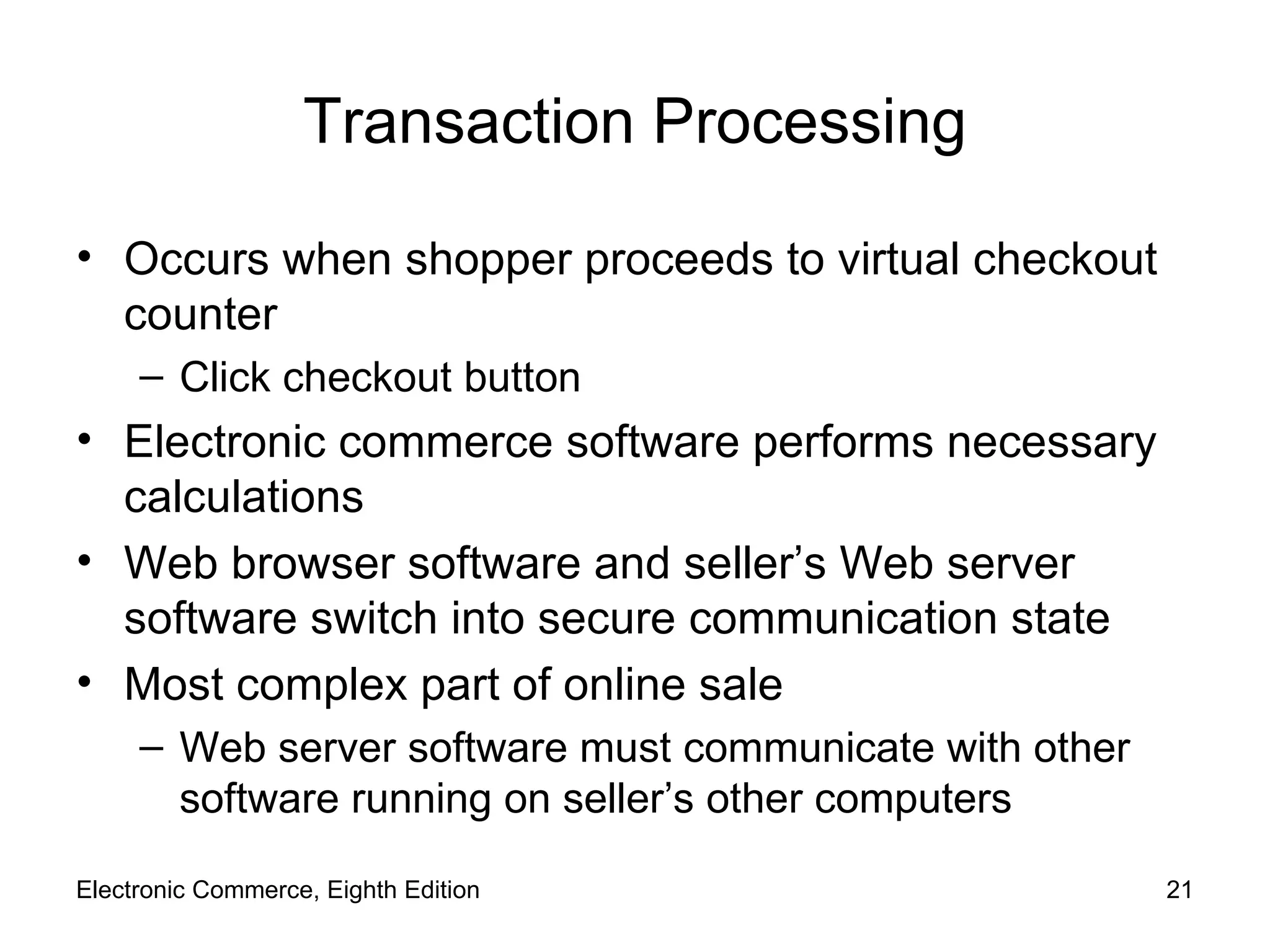 Transaction Processing Occurs when shopper proceeds to virtual checkout counter Click checkout button Electronic commerce software performs necessary calculations Web browser software and seller’s Web server software switch into secure communication state Most complex part of online sale Web server software must communicate with other software running on seller’s other computers Electronic Commerce, Eighth Edition 