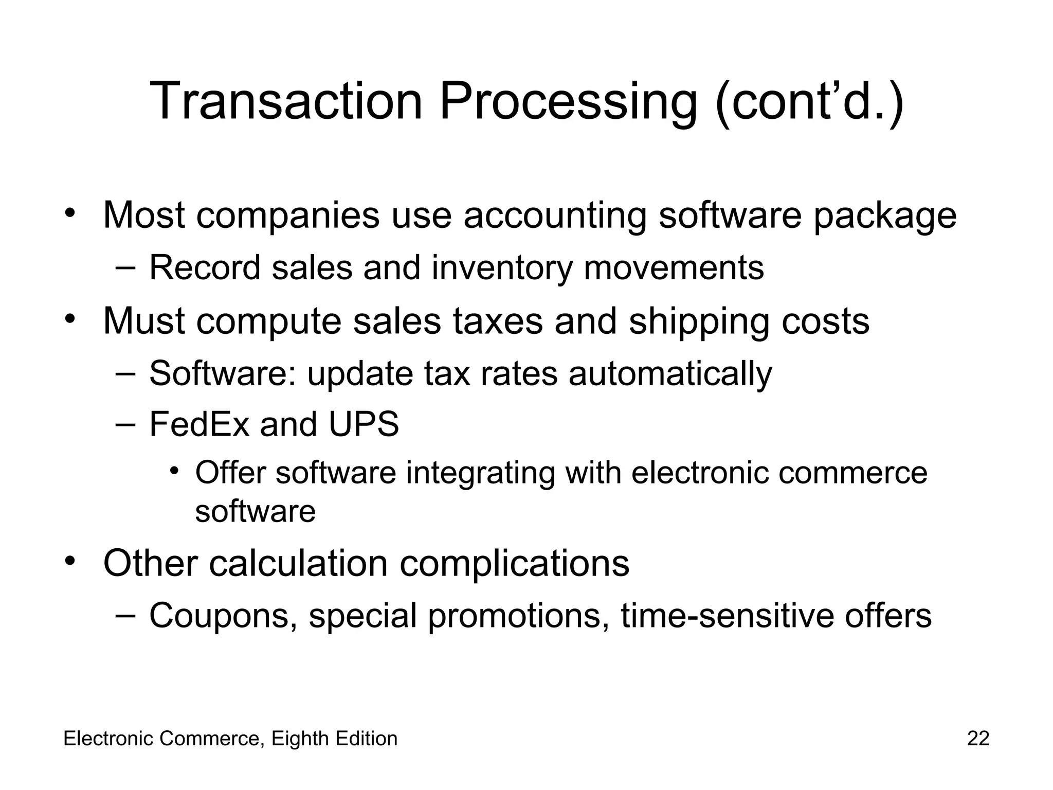 Transaction Processing (cont’d.) Most companies use accounting software package Record sales and inventory movements Must compute sales taxes and shipping costs Software: update tax rates automatically  FedEx and UPS Offer software integrating with electronic commerce software Other calculation complications Coupons, special promotions, time-sensitive offers Electronic Commerce, Eighth Edition 