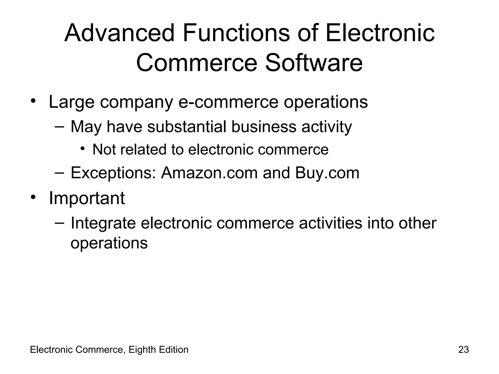 Advanced Functions of Electronic Commerce Software Large company e-commerce operations May have substantial business activity Not related to electronic commerce Exceptions: Amazon.com and Buy.com Important Integrate electronic commerce activities into other operations Electronic Commerce, Eighth Edition 