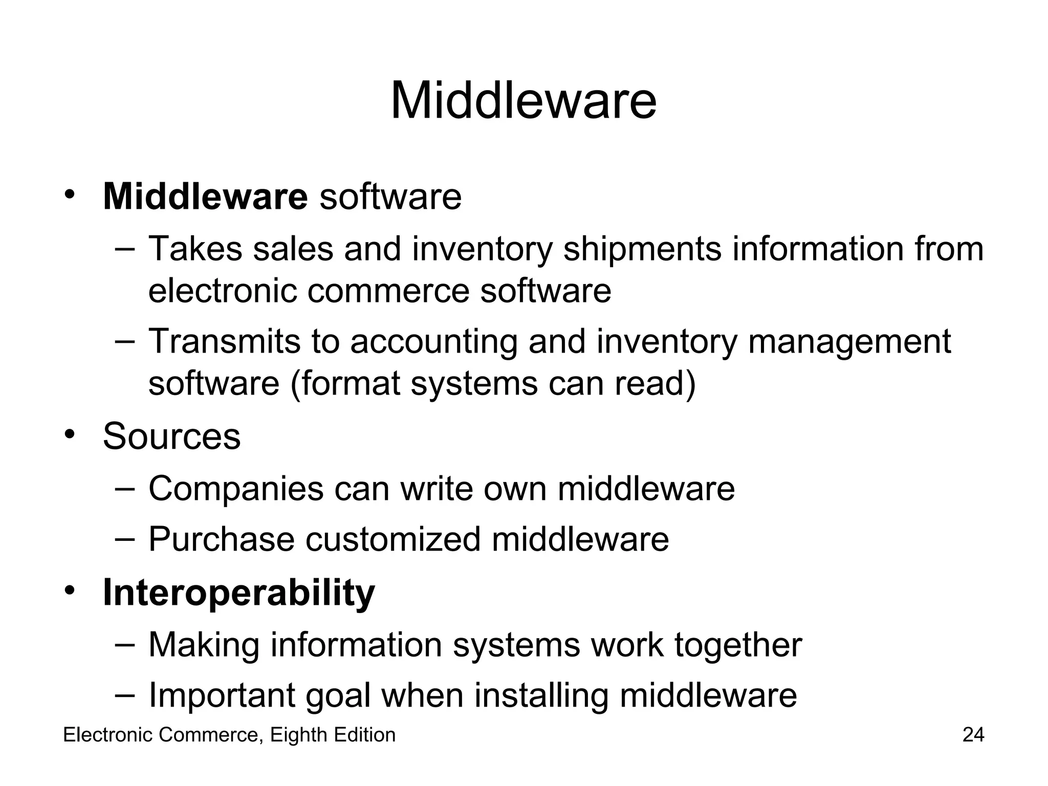 Middleware Middleware  software Takes sales and inventory shipments information from electronic commerce software Transmits to accounting and inventory management software (format systems can read) Sources Companies can write own middleware Purchase customized middleware Interoperability Making information systems work together Important goal when installing middleware Electronic Commerce, Eighth Edition 
