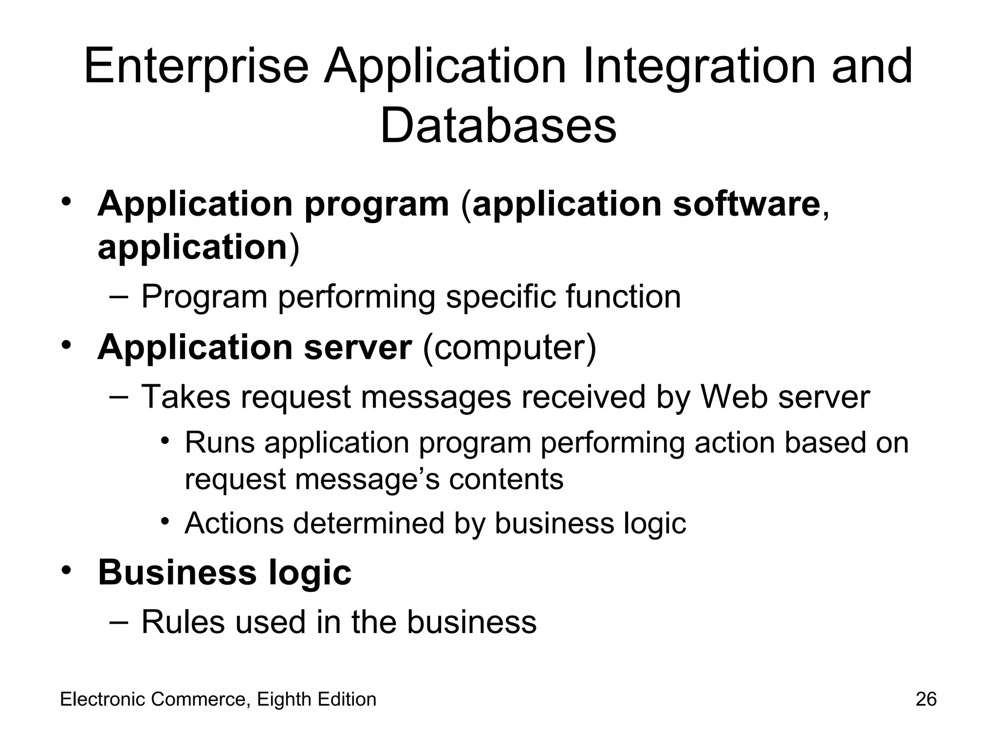 Enterprise Application Integration and Databases Application program  ( application software ,  application ) Program performing specific function Application server  (computer) Takes request messages received by Web server Runs application program performing action based on request message’s contents Actions determined by business logic Business logic Rules used in the business Electronic Commerce, Eighth Edition 