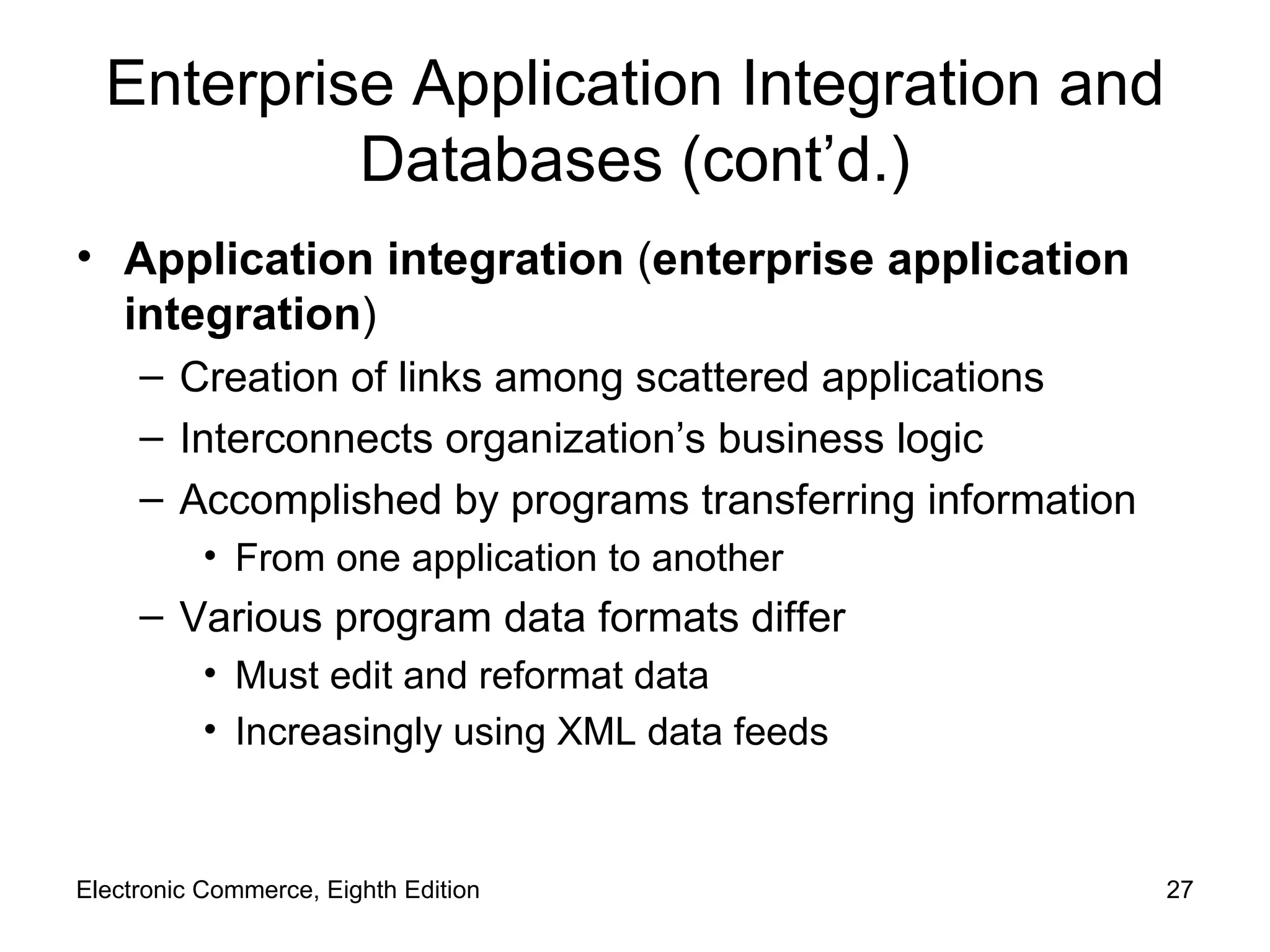 Enterprise Application Integration and Databases (cont’d.) Application integration  ( enterprise application integration ) Creation of links among scattered applications Interconnects organization’s business logic Accomplished by programs transferring information From one application to another Various program data formats differ Must edit and reformat data Increasingly using XML data feeds Electronic Commerce, Eighth Edition 